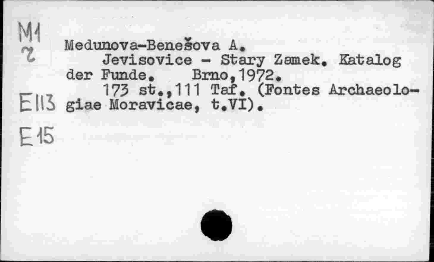 ﻿Ml
Medunova-BeneSova A.
Jevisovice - Stary Zamek. Katalog der Funde. Brno,1972.
_	173 st.,111 Tef. (Fontes Archaeolo
[lila giae Moravicae, t.VI).